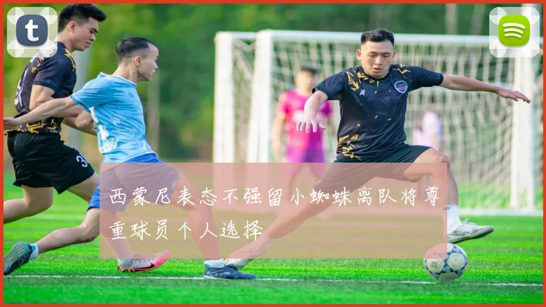 西蒙尼表态不强留小蜘蛛离队将尊重球员个人选择