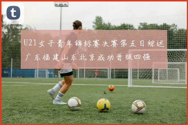 U21女子青年锦标赛决赛第五日综述广东福建山东北京成功晋级四强