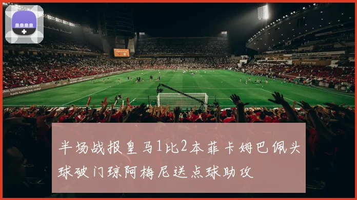 半场战报皇马1比2本菲卡姆巴佩头球破门琼阿梅尼送点球助攻