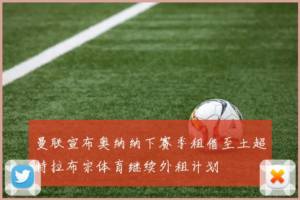 曼联宣布奥纳纳下赛季租借至土超特拉布宗体育继续外租计划