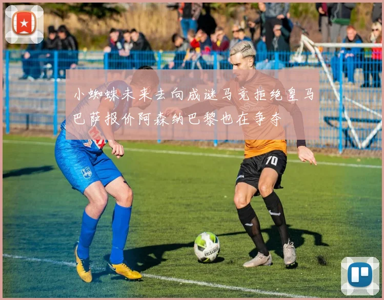 小蜘蛛未来去向成谜马竞拒绝皇马巴萨报价阿森纳巴黎也在争夺