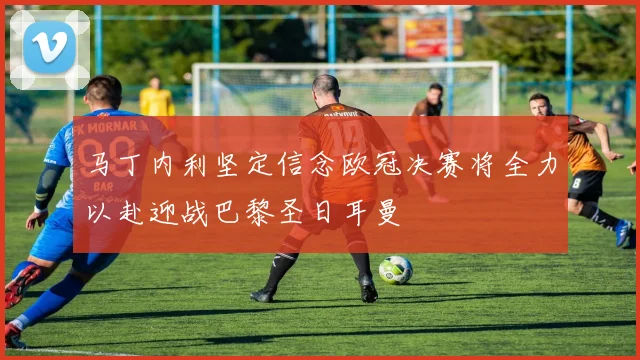 马丁内利坚定信念欧冠决赛将全力以赴迎战巴黎圣日耳曼