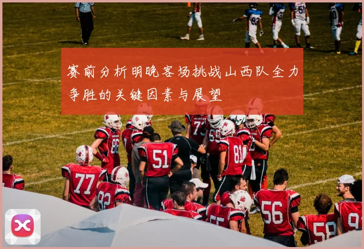 赛前分析明晚客场挑战山西队全力争胜的关键因素与展望