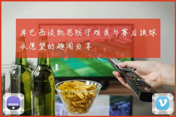 库巴西谈凯恩防守难度与赛后换球衣愿望的趣闻分享