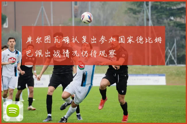 库尔图瓦确认复出参加国家德比姆巴佩出战情况仍待观察