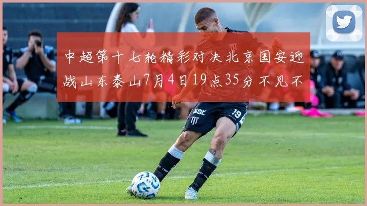 中超第十七轮精彩对决北京国安迎战山东泰山7月4日19点35分不见不散