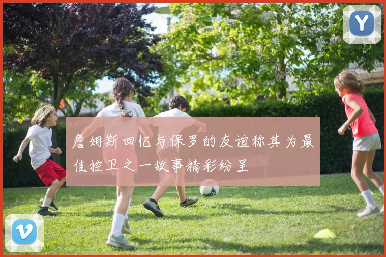 詹姆斯回忆与保罗的友谊称其为最佳控卫之一故事精彩纷呈