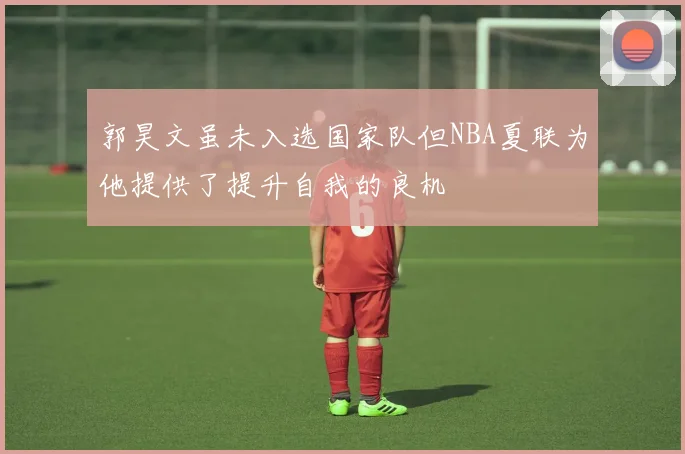 郭昊文虽未入选国家队但NBA夏联为他提供了提升自我的良机
