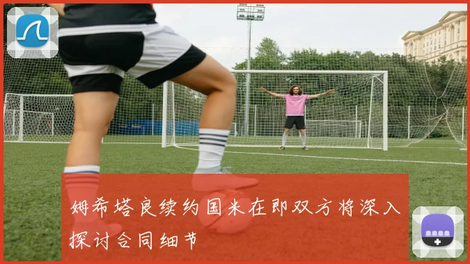 姆希塔良续约国米在即双方将深入探讨合同细节