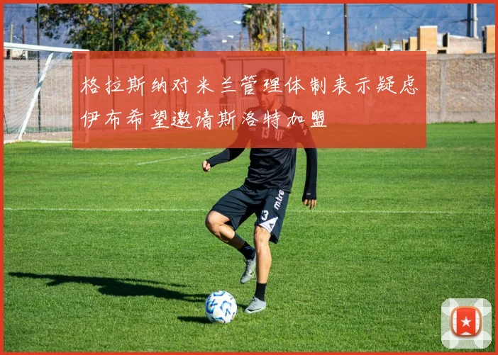 格拉斯纳对米兰管理体制表示疑虑伊布希望邀请斯洛特加盟