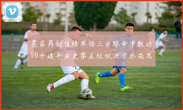 墨菲再创佳绩单场三分球命中数达10个追平历史第五位仅次于水花兄弟和利登