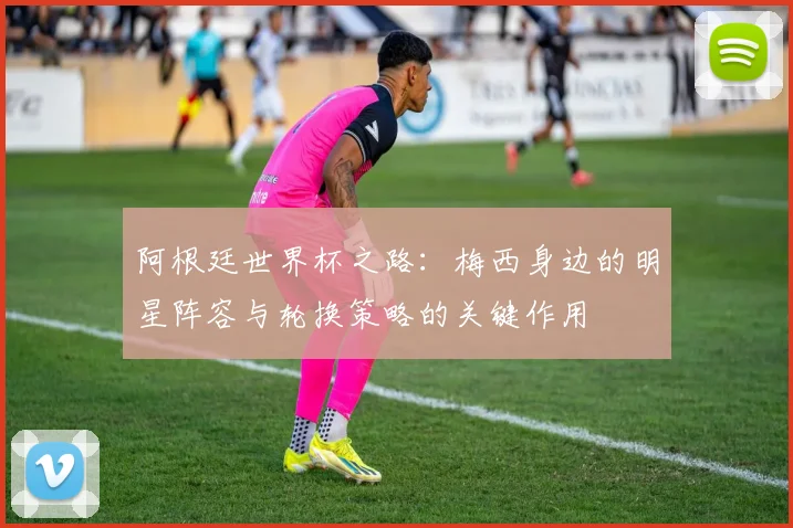 阿根廷世界杯之路：梅西身边的明星阵容与轮换策略的关键作用