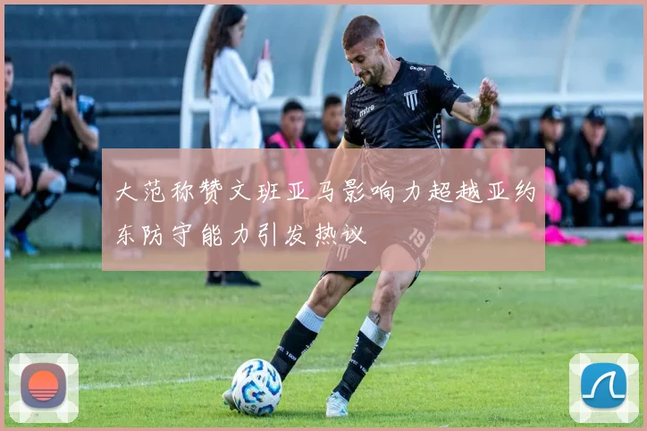 大范称赞文班亚马影响力超越亚约东防守能力引发热议